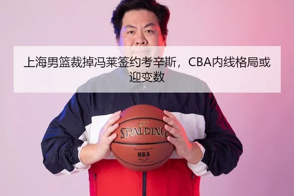 上海男篮裁掉冯莱签约考辛斯，CBA内线格局或迎变数